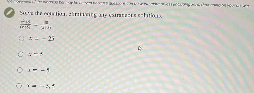 The movement of the progress bar may be uneven because questions can be worth more or less (including zero) depending on your answer.
Solve the equation, eliminating any extraneous solutions.
 (x^2+5)/(x+5) = 30/(x+5) 
x=-25
x=5
x=-5
x=-5,5