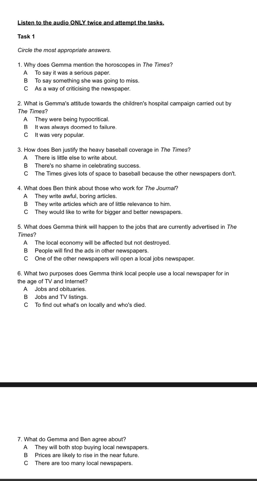 Listen to the audio ONLY twice and attempt the tasks.
Task 1
Circle the most appropriate answers.
1. Why does Gemma mention the horoscopes in The Times?
A To say it was a serious paper.
B To say something she was going to miss.
C As a way of criticising the newspaper.
2. What is Gemma's attitude towards the children's hospital campaign carried out by
The Times?
A They were being hypocritical.
B It was always doomed to failure.
C It was very popular.
3. How does Ben justify the heavy baseball coverage in The Times?
A There is little else to write about.
B There's no shame in celebrating success.
C The Times gives lots of space to baseball because the other newspapers don't.
4. What does Ben think about those who work for The Journal?
A They write awful, boring articles.
B They write articles which are of little relevance to him.
CThey would like to write for bigger and better newspapers.
5. What does Gemma think will happen to the jobs that are currently advertised in The
Times?
A The local economy will be affected but not destroyed.
B People will find the ads in other newspapers.
C One of the other newspapers will open a local jobs newspaper.
6. What two purposes does Gemma think local people use a local newspaper for in
the age of TV and Internet?
A Jobs and obituaries.
B Jobs and TV listings.
C To find out what's on locally and who's died.
7. What do Gemma and Ben agree about?
A They will both stop buying local newspapers.
BPrices are likely to rise in the near future.
C There are too many local newspapers.