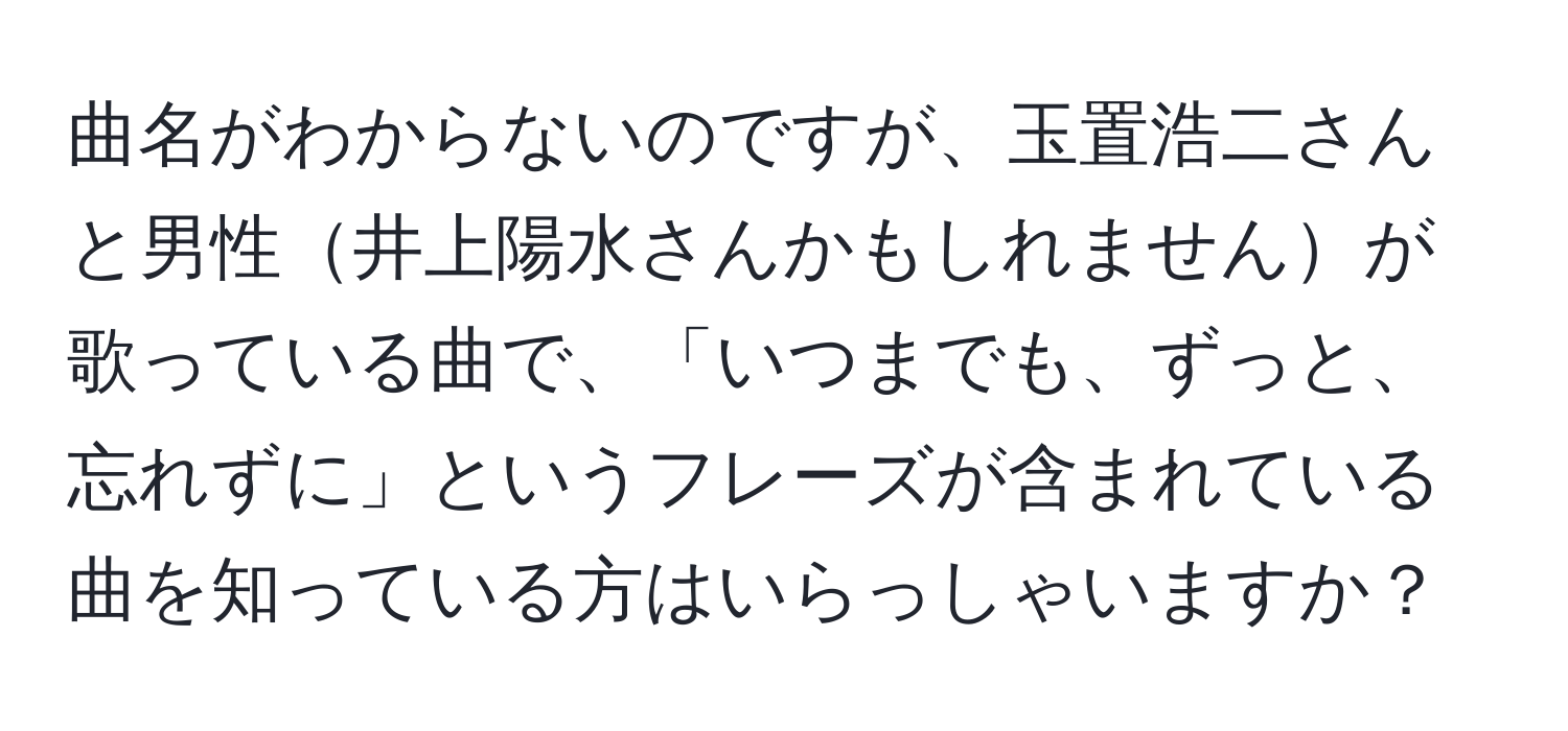 曲名がわからないのですが、玉置浩二さんと男性井上陽水さんかもしれませんが歌っている曲で、「いつまでも、ずっと、忘れずに」というフレーズが含まれている曲を知っている方はいらっしゃいますか？