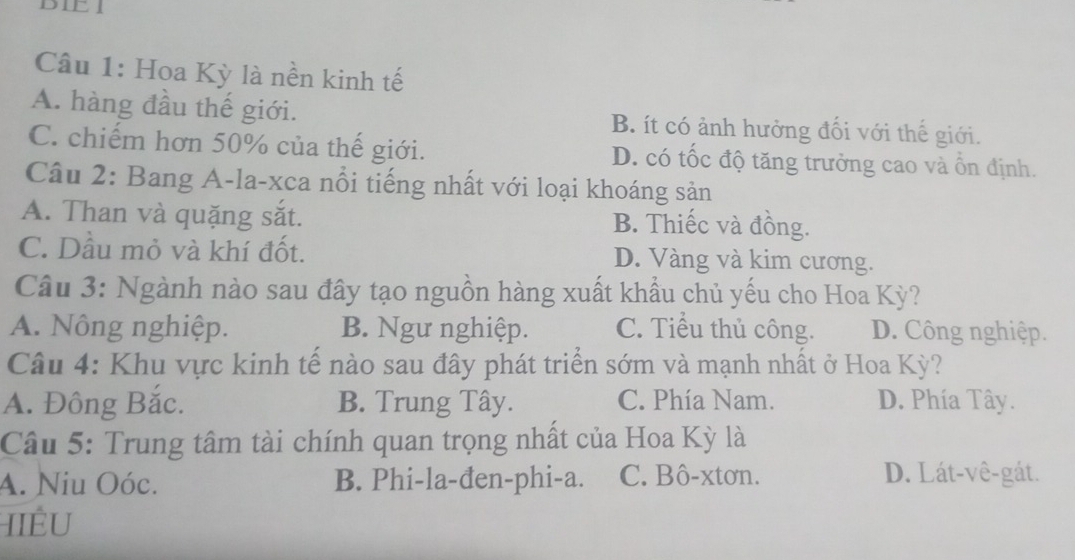 DIEI
Câu 1: Hoa Kỳ là nền kinh tế
A. hàng đầu thế giới. B. ít có ảnh hưởng đối với thế giới.
C. chiếm hơn 50% của thế giới. D. có tốc độ tăng trưởng cao và ổn định.
Câu 2: Bang A-la-xca nổi tiếng nhất với loại khoáng sản
A. Than và quặng sắt. B. Thiếc và đồng.
C. Dầu mỏ và khí đốt. D. Vàng và kim cương.
Câu 3: Ngành nào sau đây tạo nguồn hàng xuất khẩu chủ yếu cho Hoa Kỳ?
A. Nông nghiệp. B. Ngư nghiệp. C. Tiểu thủ công. D. Công nghiệp.
Câu 4: Khu vực kinh tế nào sau đây phát triển sớm và mạnh nhất ở Hoa Kỳ?
A. Đông Bắc. B. Trung Tây. C. Phía Nam. D. Phía Tây.
Câu 5: Trung tâm tài chính quan trọng nhất của Hoa Kỳ là
A. Niu Oóc. B. Phi-la-đen-phi-a. C. Bô-xtơn. D. Lát-vê-gát.
IIÊU