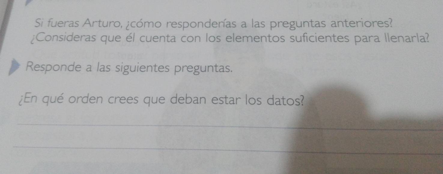 Si fueras Arturo, ¿cómo responderías a las preguntas anteriores? 
¿Consideras que él cuenta con los elementos suficientes para Ilenarla? 
Responde a las siguientes preguntas. 
¿En qué orden crees que deban estar los datos? 
_ 
_