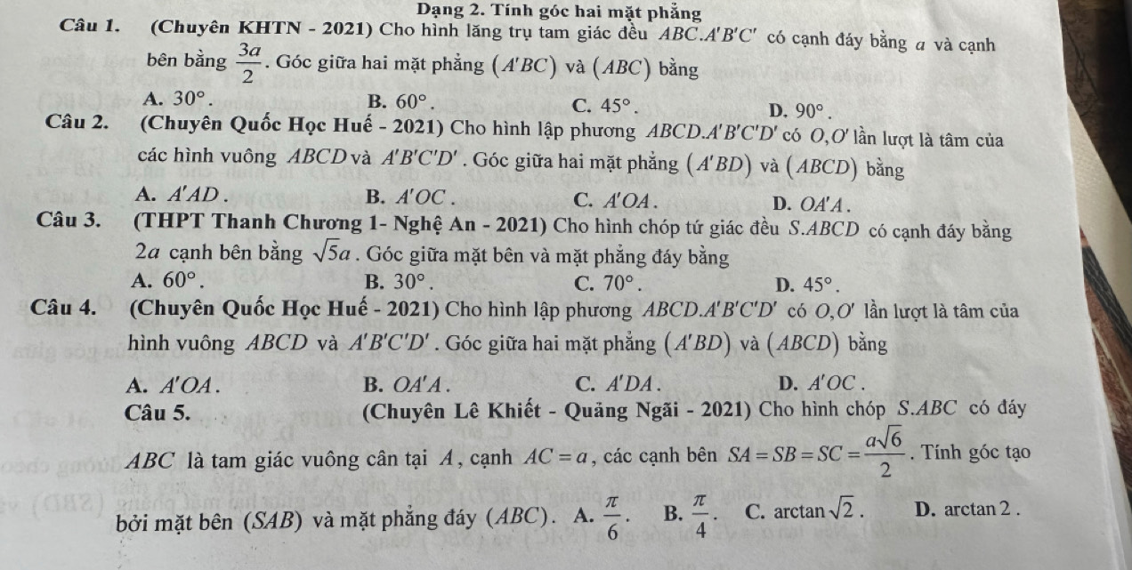 Dạng 2. Tính góc hai mặt phẳng
Câu 1. (Chuyên KHTN - 2021) Cho hình lăng trụ tam giác đều ABC.A'B'C' có cạnh đáy bằng a và cạnh
bên bằng  3a/2 . Góc giữa hai mặt phẳng (A'BC) và (ABC) bằng
A. 30°. B. 60°. C. 45°. D. 90°.
Câu 2. (Chuyên Quốc Học Huế - 2021) Cho hình lập phương ABCD. A'B'C'D' có O,O' lần lượt là tâm của
các hình vuông ABCD và A'B'C'D'. Góc giữa hai mặt phẳng (A'BD) và (ABCD) bằng
A. A'AD. B. A'OC. C. A' OA . D. OA' A .
Câu 3. (THPT Thanh Chương 1- Nghệ An-2021) Cho hình chóp tứ giác đều S.ABCD có cạnh đáy bằng
24 cạnh bên bằng sqrt(5)a. Góc giữa mặt bên và mặt phẳng đáy bằng
A. 60°. B. 30°. C. 70°. D. 45°.
Câu 4. (Chuyên Quốc Học Huế - 2021) Cho hình lập phương ABCD. A'B'C'D' có O,O' lần lượt là tâm của
hình vuông ABCD và A'B'C'D'. Góc giữa hai mặt phẳng (A'BD) và A BCD) bằng
A. A'OA . B. OA' A . C. A'DA. D. A'OC.
Câu 5. (Chuyên Lê Khiết - Quảng Ngãi - 2021) Cho hình chóp S.ABC có đáy
ABC là tam giác vuông cân tại A, cạnh AC=a , các cạnh bên SA=SB=SC= asqrt(6)/2 . Tính góc tạo
bởi mặt bên (SAB) và mặt phẳng đáy (ABC). A.  π /6 . B.  π /4 . C. arctan sqrt(2). D. arctan 2 .