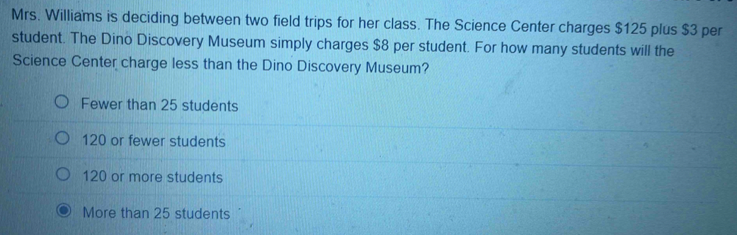 Mrs. Williams is deciding between two field trips for her class. The Science Center charges $125 plus $3 per
student. The Dino Discovery Museum simply charges $8 per student. For how many students will the
Science Center charge less than the Dino Discovery Museum?
Fewer than 25 students
120 or fewer students
120 or more students
More than 25 students