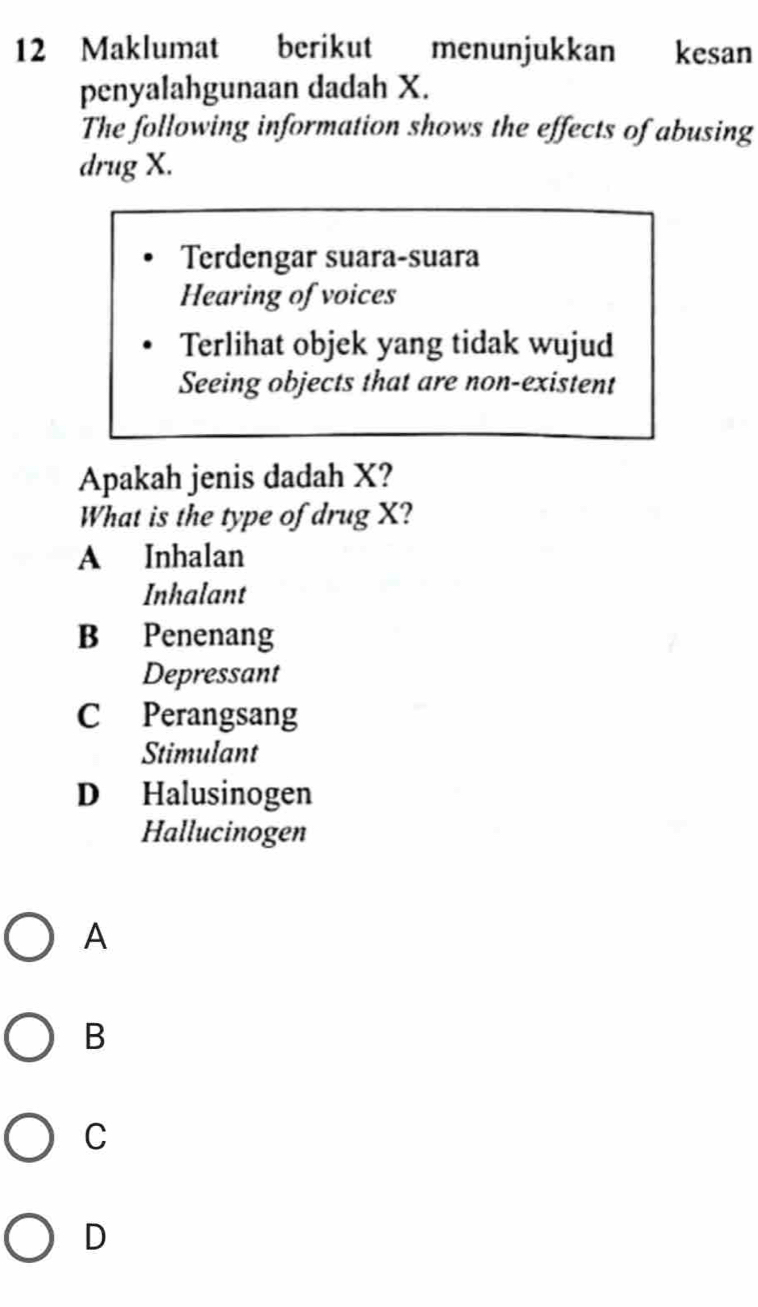 Maklumat berikut menunjukkan kesan
penyalahgunaan dadah X.
The following information shows the effects of abusing
drug X.
Terdengar suara-suara
Hearing of voices
Terlihat objek yang tidak wujud
Seeing objects that are non-existent
Apakah jenis dadah X?
What is the type of drug X?
A Inhalan
Inhalant
B Penenang
Depressant
C Perangsang
Stimulant
D Halusinogen
Hallucinogen
A
B
C
D