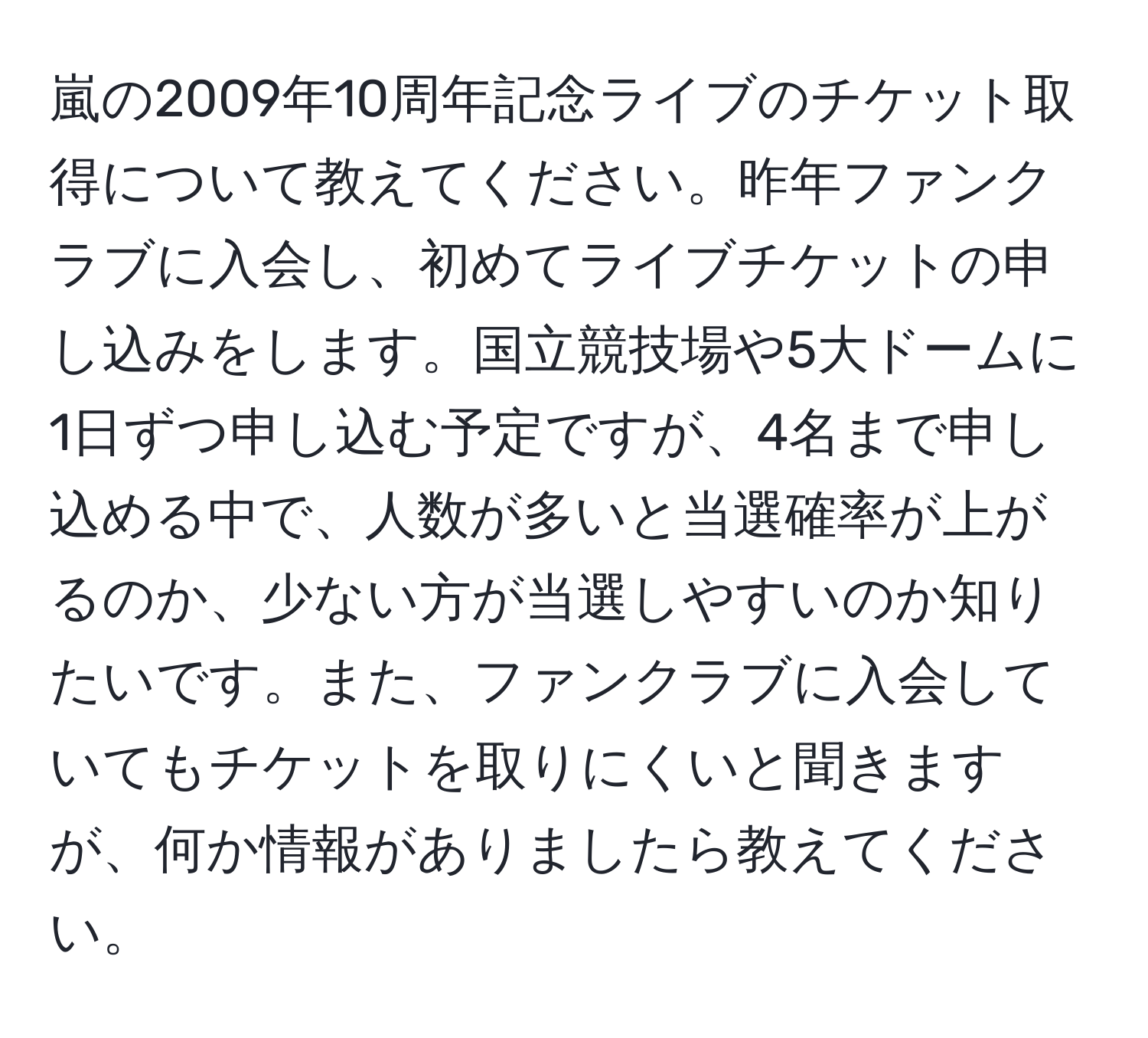 嵐の2009年10周年記念ライブのチケット取得について教えてください。昨年ファンクラブに入会し、初めてライブチケットの申し込みをします。国立競技場や5大ドームに1日ずつ申し込む予定ですが、4名まで申し込める中で、人数が多いと当選確率が上がるのか、少ない方が当選しやすいのか知りたいです。また、ファンクラブに入会していてもチケットを取りにくいと聞きますが、何か情報がありましたら教えてください。