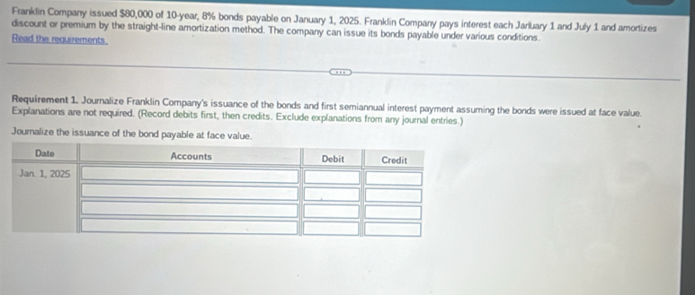 Franklin Company issued $80,000 of 10-year, 8% bonds payable on January 1, 2025. Franklin Company pays interest each Jarluary 1 and July 1 and amortizes 
discount or premium by the straight-line amortization method. The company can issue its bonds payable under various conditions. 
Read the requirements. 
Requirement 1. Journalize Franklin Company's issuance of the bonds and first semiannual interest payment assuming the bonds were issued at face value. 
Explanations are not required. (Record debits first, then credits. Exclude explanations from any journal entries.) 
Journalize the issuance of the bond payable at face value.