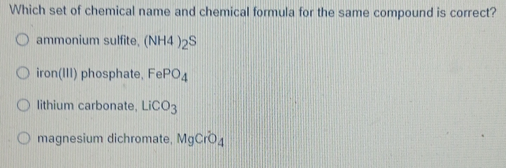 Which set of chemical name and chemical formula for the same compound is correct?
ammonium sulfite, (NH4)_2S
iron(III) phosphate, FePO_4
lithium carbonate, LiCO_3
magnesium dichromate, MgCrO_4