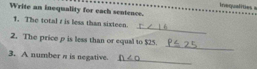 Inequalities a 
Write an inequality for each sentence. 
_ 
1. The total t is less than sixteen. 
_ 
2. The price p is less than or equal to $25. 
_ 
3. A number n is negative.