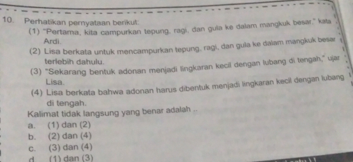 Perhatikan pernyataan berikut:
(1) "Pertama, kita campurkan tepung, ragi, dan gula ke dalam mangkuk besar," kata
Ardi
(2) Lisa berkata untuk mencampurkan tepung, ragi, dan gula ke dalam mangkuk besar
terlebih dahulu
(3) “Sekarang bentuk adonan menjadi lingkaran kecil dengan lubang di tengah,” ujar
Lisa.
(4) Lisa berkata bahwa adonan harus dibentuk menjadi lingkaran kecil dengan lubang
di tengah.
Kalimat tidak langsung yang benar adalah .
a. (1) dan (2)
b. (2) dan (4)
c. (3) dan (4)
d (1) dan (3)