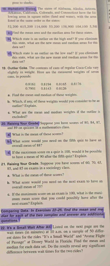 pose to sharks.
18. Alphabetic Statea. The states of Alabama, Alaska, Arizona
Arkansas, California, Colorado, and Connecticut have the f
lowing areas in square miles (land and water), with the area
listed in the same order as the states:
52,200 615,200 114,000 53,200 158,900 104.100 5,50 7
a Find the mean area and the median area for these states.
by Which state is an outlier on the high end? If you eliminate
this state, what are the new mean and median areas for this
data set?
e? Which state is an outlier on the low end? If you eliminate
this state, what are the new mean and median areas for this
data set?
19. Outlier Coke. The contents of cans of regular Coca-Cola vary
slightly in weight. Here are the measured weights of seven
cans, in pounds:
0.8161 0.8194 0.8165 0.8176
0.7901 0.8143 0.8126
a, Find the mean and median of these weights.
b. Which, if any, of these weights would you consider to be an
outlier? Explain.
c. What are the mean and median weights if the outlier is
excluded?
20. Raising Your Grade. Suppose you have scores of 80, 84, 87,
and 89 on quizzes in a mathematics class.
a. What is the mean of these scores?
b. What score would you need on the fifth quiz to have an
overall mean of 88?
c. If the maximum score on a quiz is 100, would it be possible
to have a mean of 90 after the fifth quiz? Explain.
21. Raising Your Grade. Suppose you have scores of 60, 70, 65,
85, and 85 on exams in a sociology class.
a. What is the mean of these scores?
b. What score would you need on the next exam to have an
overall mean of 75?
c. If the maximum score on an exam is 100, what is the maxi-
mum mean score that you could possibly have after the
next exam? Explain.
Comparing Data. In Exercises 22-25, find the mean and me
dian for each of the two samples and answer any additional
questions.
22. It's a Small Wait After All. Listed on the next page are the
wait times (in minutes) at 10 a.m. on a sample of 50 differ-
ent dates for the rides “It’s a Small World” and ‘Avatar Flight
of Passage'' at Disney World in Florida. Find the mean and
median for each data set. Do the results reveal any significant
difference between wait times for the two rides?