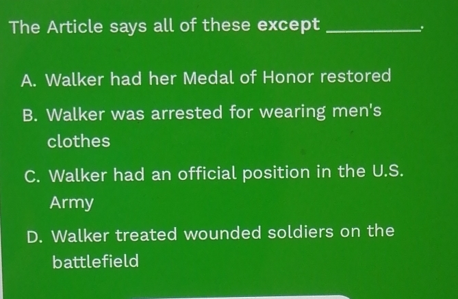 The Article says all of these except_
A. Walker had her Medal of Honor restored
B. Walker was arrested for wearing men's
clothes
C. Walker had an official position in the U.S.
Army
D. Walker treated wounded soldiers on the
battlefield