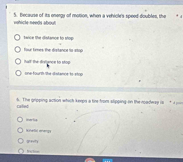 Because of its energy of motion, when a vehicle's speed doubles, the * 4
vehicle needs about
twice the distance to stop
four times the distance to stop
half the distance to stop
one-fourth the distance to stop
6. The gripping action which keeps a tire from slipping on the roadway is 4 poin
called
inertia
kinetic energy
gravity
friction