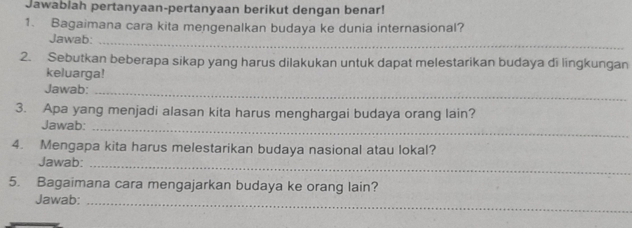 Jawablah pertanyaan-pertanyaan berikut dengan benar! 
1. Bagaimana cara kita mengenalkan budaya ke dunia internasional? 
Jawab:_ 
2. Sebutkan beberapa sikap yang harus dilakukan untuk dapat melestarikan budaya di lingkungan 
keluarga! 
Jawab:_ 
3. Apa yang menjadi alasan kita harus menghargai budaya orang lain? 
Jawab:_ 
4. Mengapa kita harus melestarikan budaya nasional atau lokal? 
Jawab:_ 
5. Bagaimana cara mengajarkan budaya ke orang lain? 
Jawab:_