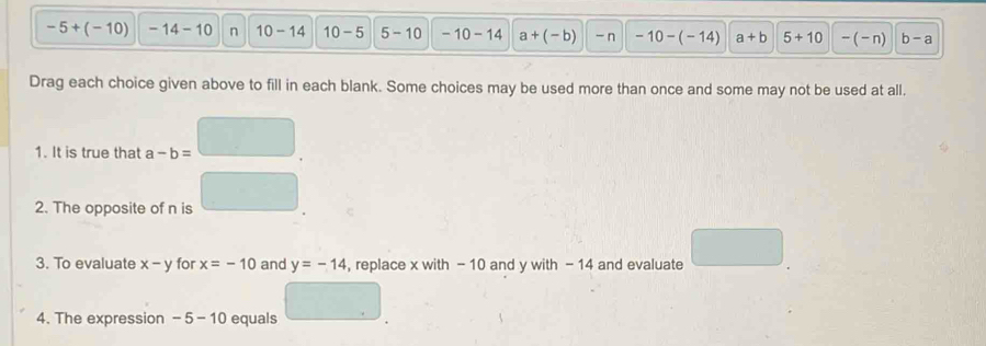 -5+(-10) -14-10 n 10-14 10-5 5-10 -10-14 a+(-b) - n -10-(-14) a+b 5+10 -(-n) b-a
Drag each choice given above to fill in each blank. Some choices may be used more than once and some may not be used at all. 
1. It is true that a-b=
2. The opposite of n is 
3. To evaluate x-y for x=-10 and y=-14 , replace x with - 10 and y with - 14 and evaluate 
4. The expression -5-10 equals