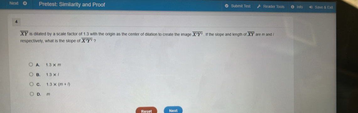 Next Pretest: Similarity and Proof Submit Test Reader Tools 0 Inf Save & Exit
4
overline XY is dilated by a scale factor of 1.3 with the origin as the center of dilation to create the image overline X'Y'. If the slope and length of overline XY are m and !
respectively, what is the slope of overline X'Y' ?
A. 1.3* m
B. 1.3* l
C. 1.3* (m+l)
D. m
Reset Next