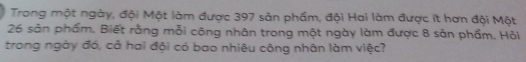 Trong một ngày, đội Một làm được 397 sản phẩm, đội Hai làm được ít hơn đội Một
26 sản phẩm. Biết rằng mỗi công nhân trong một ngày làm được 8 sản phầm. Hỏi 
trong ngày đó, cả hai đội có bao nhiêu công nhân làm việc?