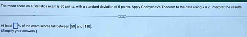 The mean score on a Statistics exam is 80 points, with a standard deviation of 6 points. Apply Chebychev's Theorem to the data using k=2 Interpret the results. 
At least □ % of the exam scores fall between 50 and 11 0
(Simplify your answers.)