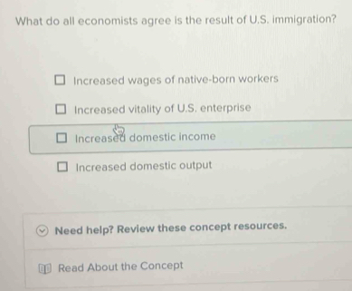 What do all economists agree is the result of U.S. immigration?
Increased wages of native-born workers
Increased vitality of U.S. enterprise
Increased domestic income
Increased domestic output
Need help? Review these concept resources.
D Read About the Concept