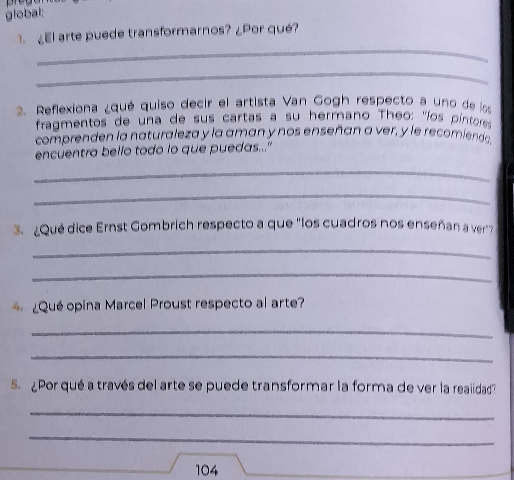 global: 
El arte puede transformarnos? ¿Por qué? 
_ 
_ 
2. Reflexiona ¿qué quiso decir el artista Van Gogh respecto a uno de los 
fragmentos de una de sus cartas a su hermano Theo: "los pintoress 
comprenden la naturaleza y la aman y nos enseñan a ver, y le recomienda, 
encuentra bello todo lo que puedas..." 
_ 
_ 
3 ¿Qué dice Ernst Gombrich respecto a que ''los cuadros nos enseñan a ver' 
_ 
_ 
¿Qué opina Marcel Proust respecto al arte? 
_ 
_ 
5. ¿Por qué a través del arte se puede transformar la forma de ver la realidad? 
_ 
_ 
104