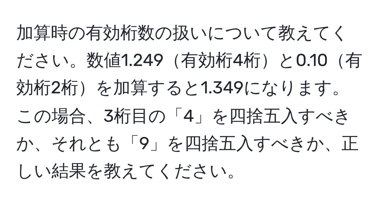 加算時の有効桁数の扱いについて教えてください。数値1.249有効桁4桁と0.10有効桁2桁を加算すると1.349になります。この場合、3桁目の「4」を四捨五入すべきか、それとも「9」を四捨五入すべきか、正しい結果を教えてください。