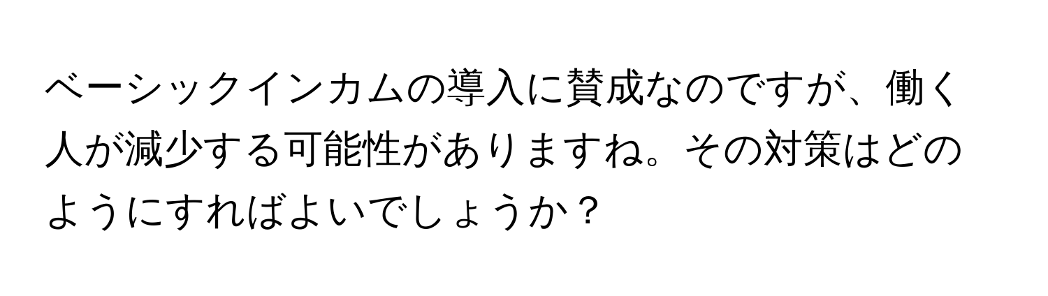 ベーシックインカムの導入に賛成なのですが、働く人が減少する可能性がありますね。その対策はどのようにすればよいでしょうか？