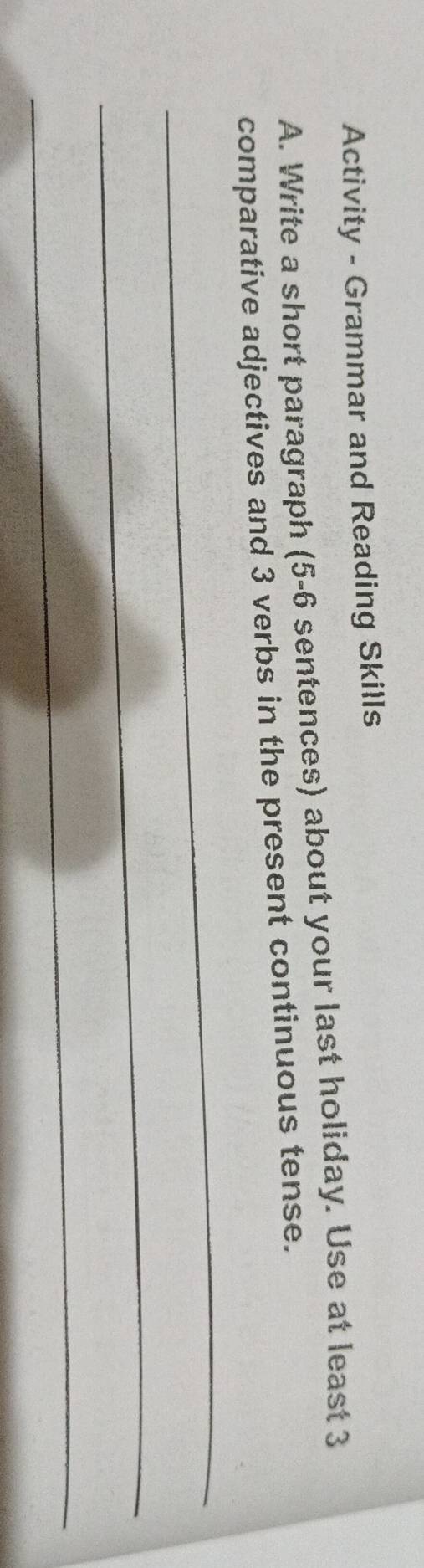 Activity - Grammar and Reading Skills 
A. Write a short paragraph (5-6 sentences) about your last holiday. Use at least 3
_ 
comparative adjectives and 3 verbs in the present continuous tense. 
_ 
_