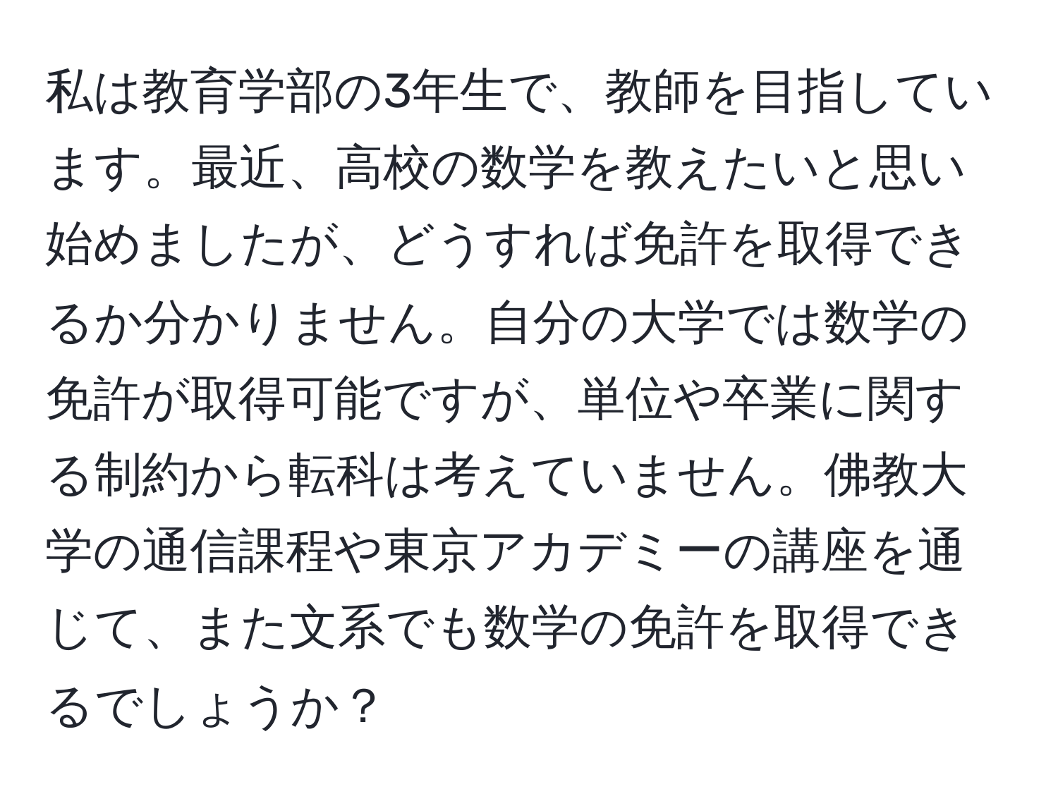 私は教育学部の3年生で、教師を目指しています。最近、高校の数学を教えたいと思い始めましたが、どうすれば免許を取得できるか分かりません。自分の大学では数学の免許が取得可能ですが、単位や卒業に関する制約から転科は考えていません。佛教大学の通信課程や東京アカデミーの講座を通じて、また文系でも数学の免許を取得できるでしょうか？