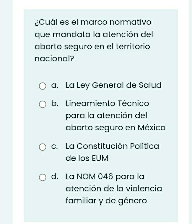 ¿Cuál es el marco normativo
que mandata la atención del
aborto seguro en el territorio
nacional?
a. La Ley General de Salud
b. Lineamiento Técnico
para la atención del
aborto seguro en México
c. La Constitución Política
de los EUM
d. La NOM 046 para la
atención de la violencia
familiar y de género