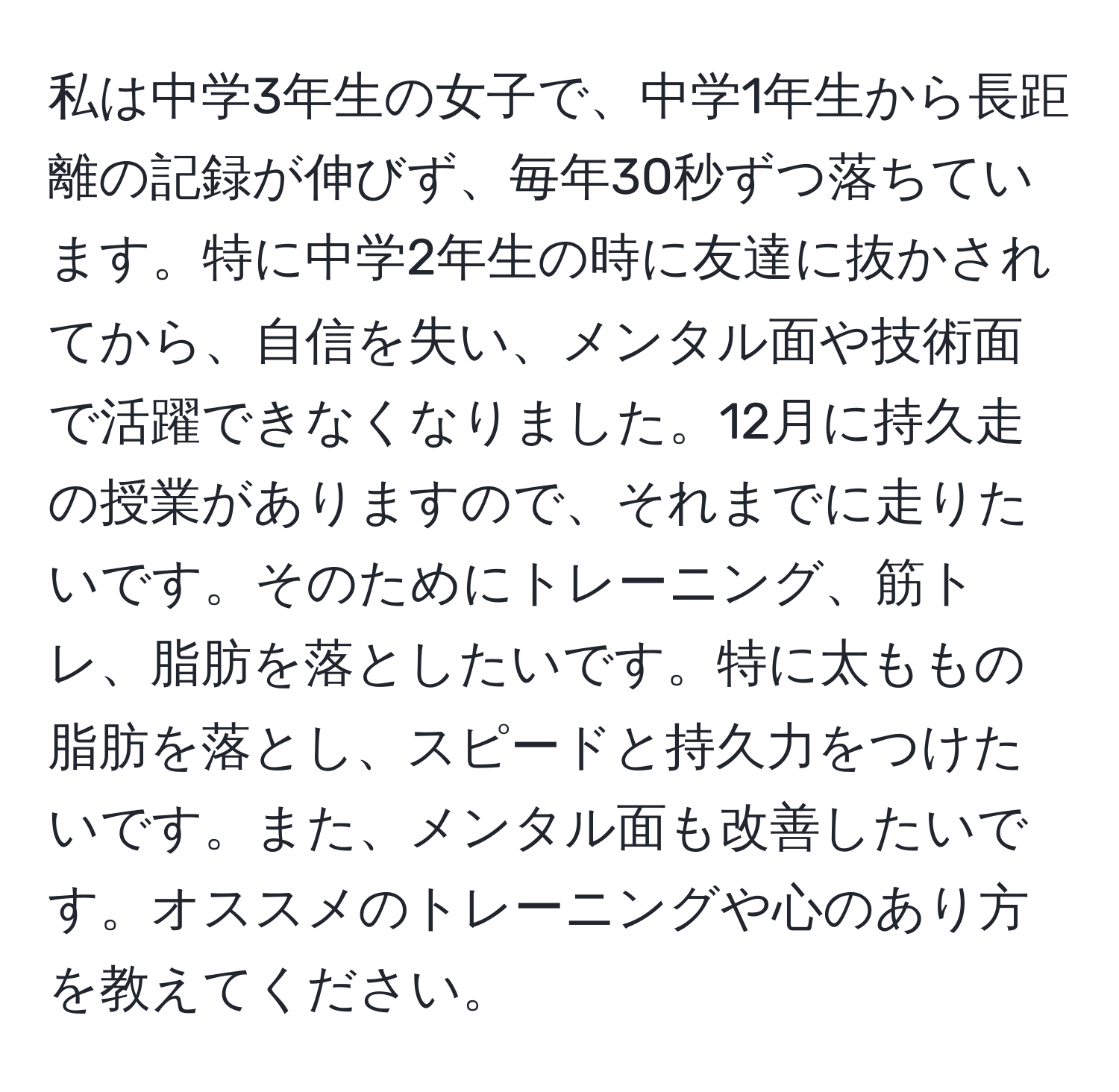 私は中学3年生の女子で、中学1年生から長距離の記録が伸びず、毎年30秒ずつ落ちています。特に中学2年生の時に友達に抜かされてから、自信を失い、メンタル面や技術面で活躍できなくなりました。12月に持久走の授業がありますので、それまでに走りたいです。そのためにトレーニング、筋トレ、脂肪を落としたいです。特に太ももの脂肪を落とし、スピードと持久力をつけたいです。また、メンタル面も改善したいです。オススメのトレーニングや心のあり方を教えてください。