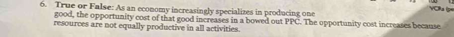 True or False: As an economy increasingly specializes in producing one YCRs (pe 
good, the opportunity cost of that good increases in a bowed out PPC. The opportunity cost increases because 
resources are not equally productive in all activities.