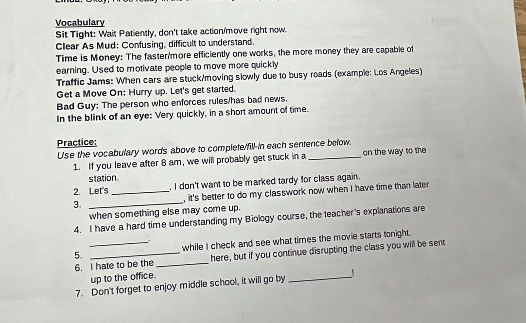 Vocabulary 
Sit Tight: Wait Patiently, don't take action/move right now. 
Clear As Mud: Confusing, difficult to understand. 
Time is Money: The faster/more efficiently one works, the more money they are capable of 
earning. Used to motivate people to move more quickly 
Traffic Jams: When cars are stuck/moving slowly due to busy roads (example: Los Angeles) 
Get a Move On: Hurry up. Let's get started. 
Bad Guy: The person who enforces rules/has bad news. 
In the blink of an eye: Very quickly, in a short amount of time. 
Practice: 
Use the vocabulary words above to complete/fill-in each sentence below. 
1. If you leave after 8 am, we will probably get stuck in a on the way to the 
station. 
2. Let's . I don't want to be marked tardy for class again. 
3. __, it's better to do my classwork now when I have time than later 
when something else may come up. 
4. I have a hard time understanding my Biology course, the teacher's explanations are 
5. __while I check and see what times the movie starts tonight. 
6. I hate to be the _here, but if you continue disrupting the class you will be sent 
up to the office. 
7. Don't forget to enjoy middle school, it will go by 
_