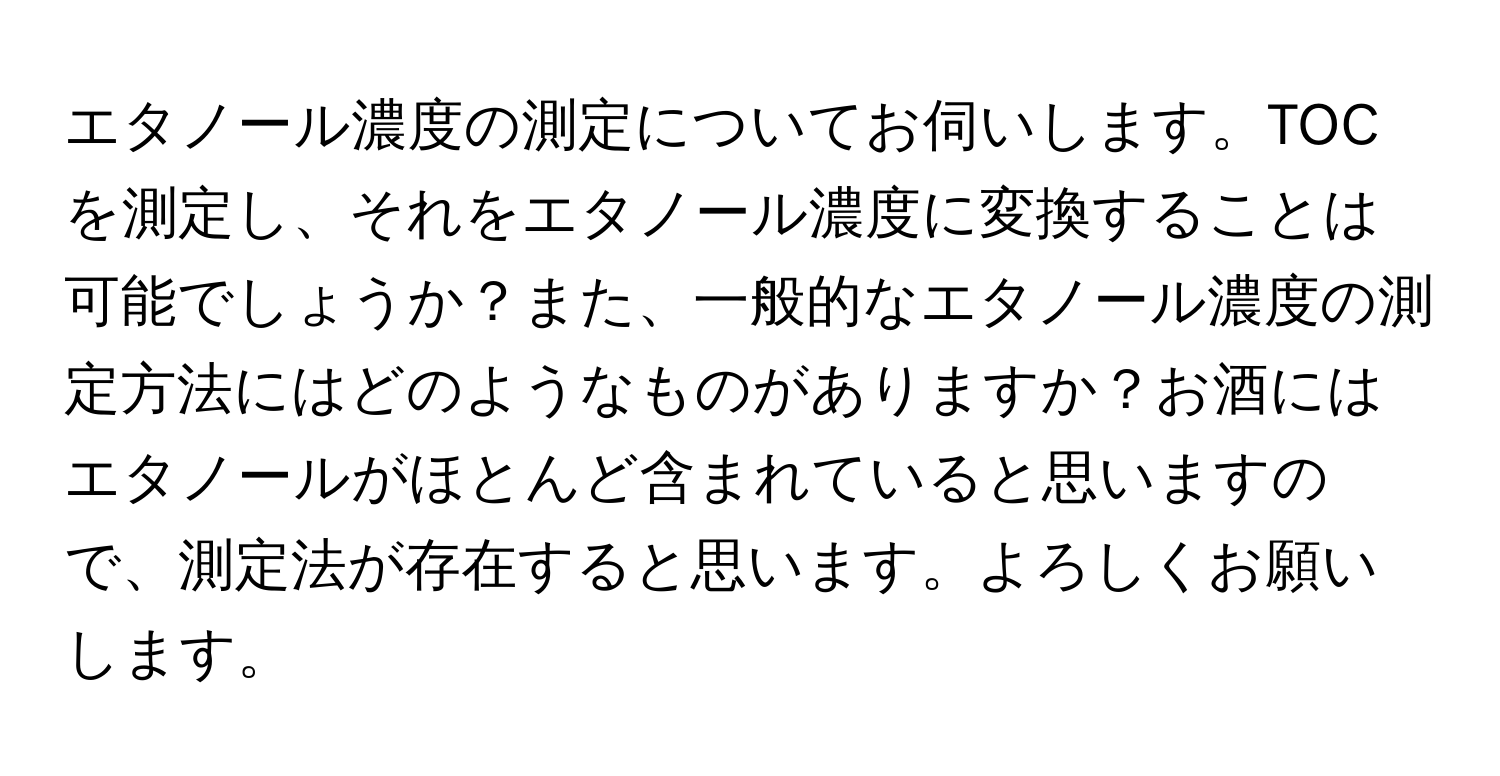 エタノール濃度の測定についてお伺いします。TOCを測定し、それをエタノール濃度に変換することは可能でしょうか？また、一般的なエタノール濃度の測定方法にはどのようなものがありますか？お酒にはエタノールがほとんど含まれていると思いますので、測定法が存在すると思います。よろしくお願いします。