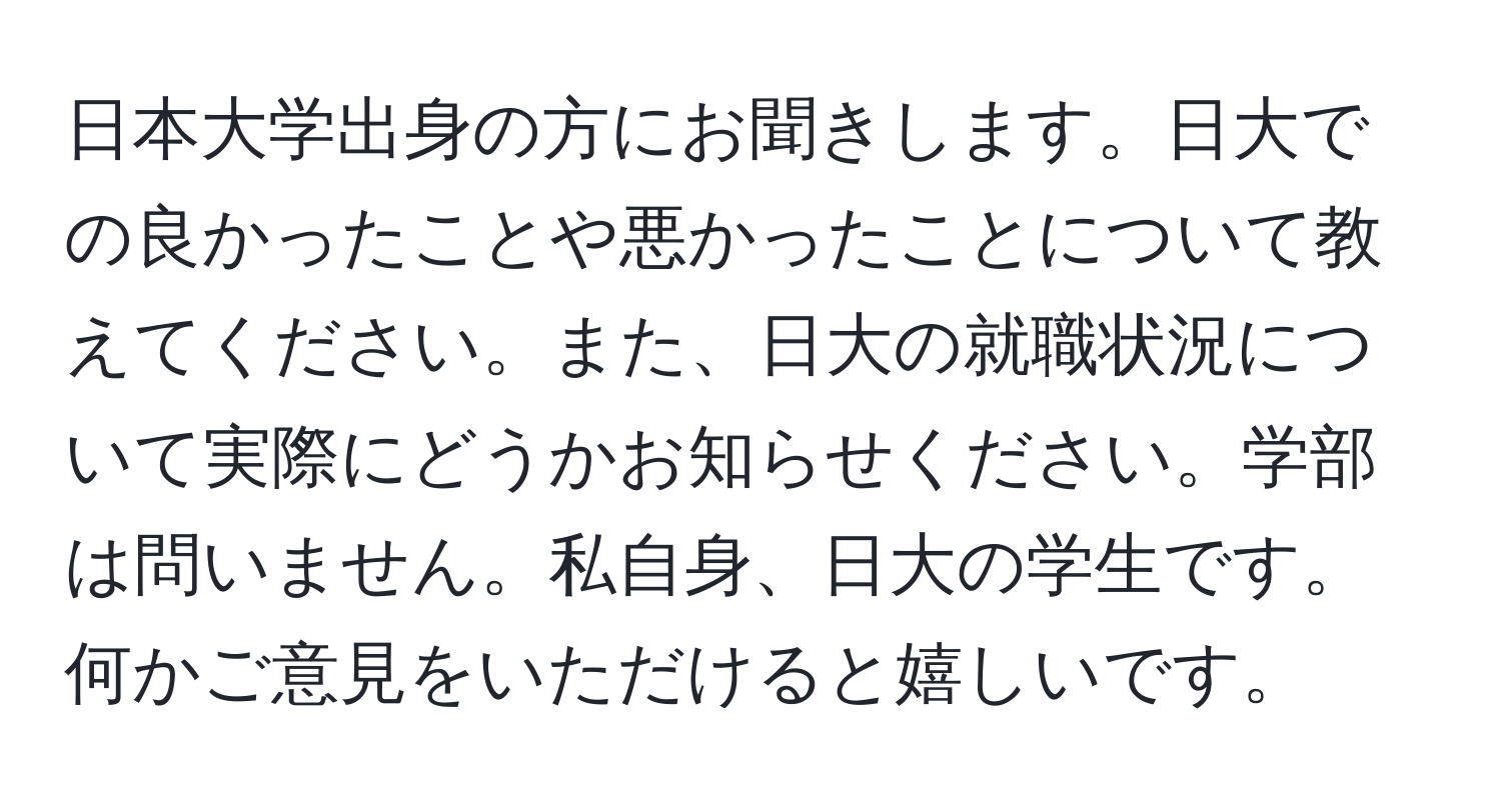 日本大学出身の方にお聞きします。日大での良かったことや悪かったことについて教えてください。また、日大の就職状況について実際にどうかお知らせください。学部は問いません。私自身、日大の学生です。何かご意見をいただけると嬉しいです。