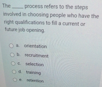 The_ process refers to the steps
involved in choosing people who have the
right qualifications to fill a current or
future job opening.
a. orientation
b. recruitment
c. selection
d training
e. retention