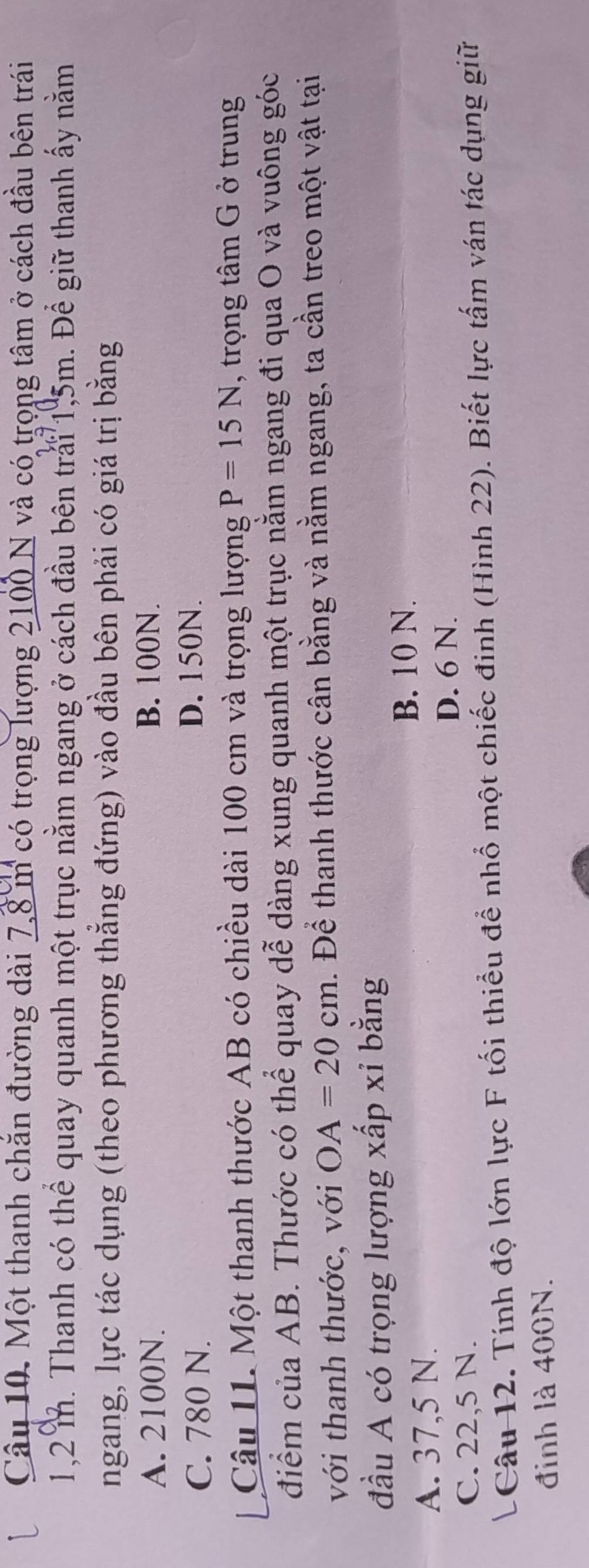 Một thanh chắn đường dài 7,8 m có trọng lượng 2100 N và có trọng tâm ở cách đầu bên trái
1,2 m. Thanh có thể quay quanh một trục nằm ngang ở cách đầu bên trải 1,5m. Để giữ thanh ấy nằm
ngang, lực tác dụng (theo phương thắng đứng) vào đầu bên phải có giá trị bằng
A. 2100N. B. 100N.
C. 780 N. D. 150N.
Câu 11. Một thanh thước AB có chiều dài 100 cm và trọng lượng P=15N , trọng tâm G ở trung
điểm của AB. Thước có thể quay dễ dàng xung quanh một trục nằm ngang đi qua O và vuông góc
với thanh thước, với OA=20cm. Để thanh thước cân bằng và nằm ngang, ta cần treo một vật tại
đầu A có trọng lượng xấp xỉ bằng
B. 10 N.
A. 37,5 N.
D. 6 N.
C. 22,5 N.
LCâu 12. Tính độ lớn lực F tối thiểu để nhổ một chiếc đinh (Hình 22). Biết lực tấm ván tác dụng giữ
đinh là 400N.