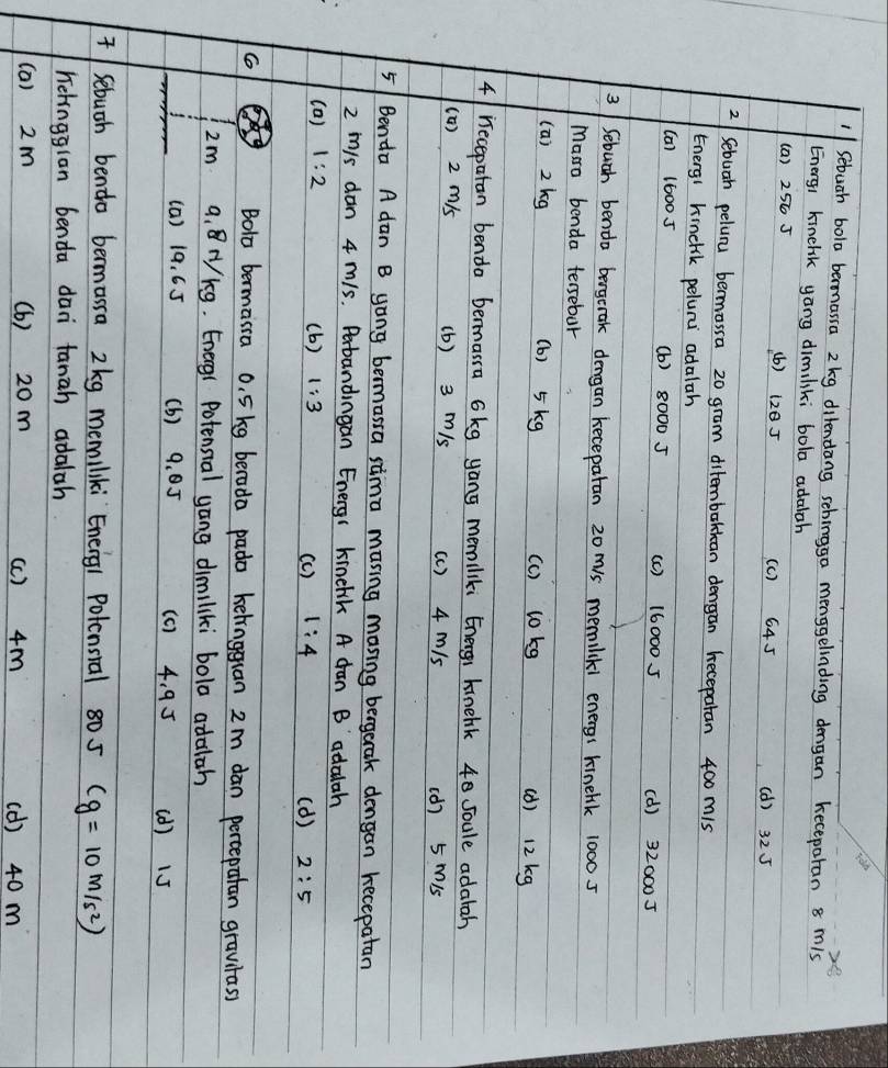 Sebuah bola bermassa 2 kg dilendang schingga mengelinding dengan keceparan 8 mis
Energi kinelik yang dimiliki bola adalah
(a) 256 J (b) 1z0 J (c) 645 (d) 325
2 Sebuah peluru bermassa 20 gram ditemborkan dengan kecepatan 400 mis
Energi kinclsk peluru adalah
(a) 16005 (b) 8000 J (c ) 160005 (d) 320005
3 Sebuch benda bergerak dengan kecepatan 20 mis memilikl energs kinehk 10005
Marra benda tersebur
(a) 2 kg (b) 5kg (c) 10kg (1) 12 kg
41 recepatan benda bermasra 6kg yong memiliki Energi kinehik 40 soule adatah
(0) 2 m/s (b) 3 m/s (c ) 4 m/s
(d) 5 Mi5
5/ Benda A dan B yong bermassa sima masing masing bergerak dengan kecepatan
2 m/s dan 4 m/s. Perbandingan Energ1 kmnehik A dan B adalah
(a) 1:2 (b ) 1:3 (c ) 1:4 (d ) 2:5
Bolo bermassa o. 5kg berada pada kelingguan 2m dan percepatan gravtass
2m 9. NKg. Energr Potensial yong dimiliki bola adalah
(a) 19. 6 5 (b) 9. 05 (c ) 4. 9 5 (d) 15
Sebuoh bendo bermarra 2kg memiliki Eneig1 Polcnsial 80 5 (g=10m/s^2)
hehngglan benda dan tanah adalah
(a) 2m (b) 20m (c ) 4m (d) 40 m
