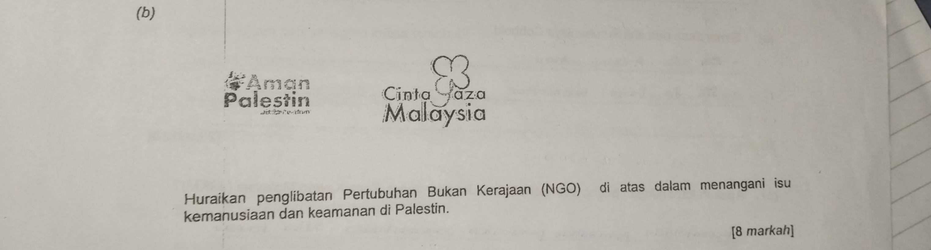 Aman 
Palestin 
Cinta àza 
Malaysia 
Huraikan penglibatan Pertubuhan Bukan Kerajaan (NGO) di atas dalam menangani isu 
kemanusiaan dan keamanan di Palestin. 
[8 markah]