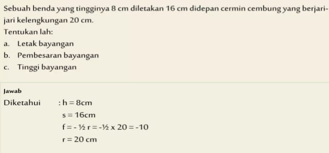 Sebuah benda yang tingginya 8 cm diletakan 16 cm didepan cermin cembung yang berjari- 
jari kelengkungan 20 cm. 
Tentukan lah: 
a. Letak bayangan 
b. Pembesaran bayangan 
c. Tinggi bayangan 
Jawab 
Diketahui h=8cm
s=16cm
f=-1/2r=-1/2* 20=-10
r=20cm