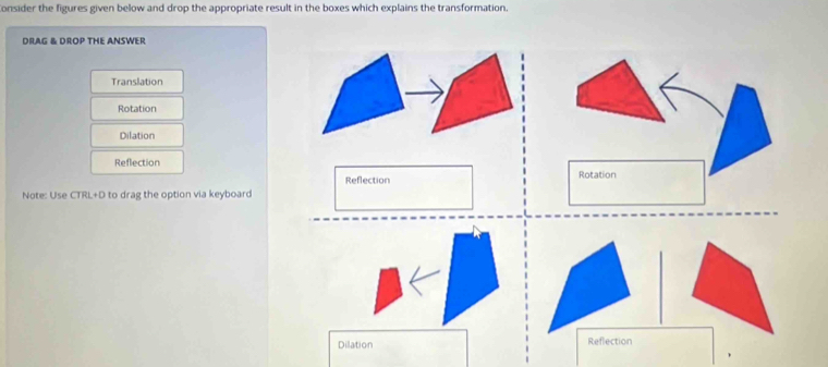 onsider the figures given below and drop the appropriate result in the boxes which explains the transformation. 
DRAG & DROP THE ANSWER 
Translation 
Rotation 
Dilation 
Reflection 
Reflection Rotation 
Note: Use CTRL+D to drag the option via keyboard 
Dilation Reflection