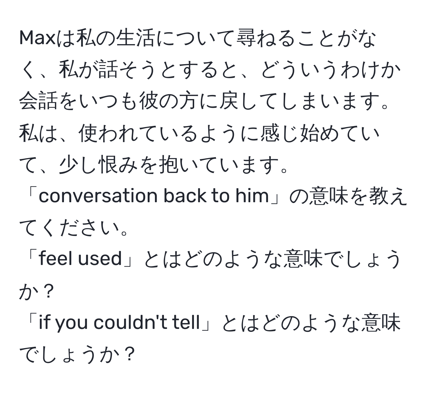 Maxは私の生活について尋ねることがなく、私が話そうとすると、どういうわけか会話をいつも彼の方に戻してしまいます。私は、使われているように感じ始めていて、少し恨みを抱いています。  
「conversation back to him」の意味を教えてください。  
「feel used」とはどのような意味でしょうか？  
「if you couldn't tell」とはどのような意味でしょうか？