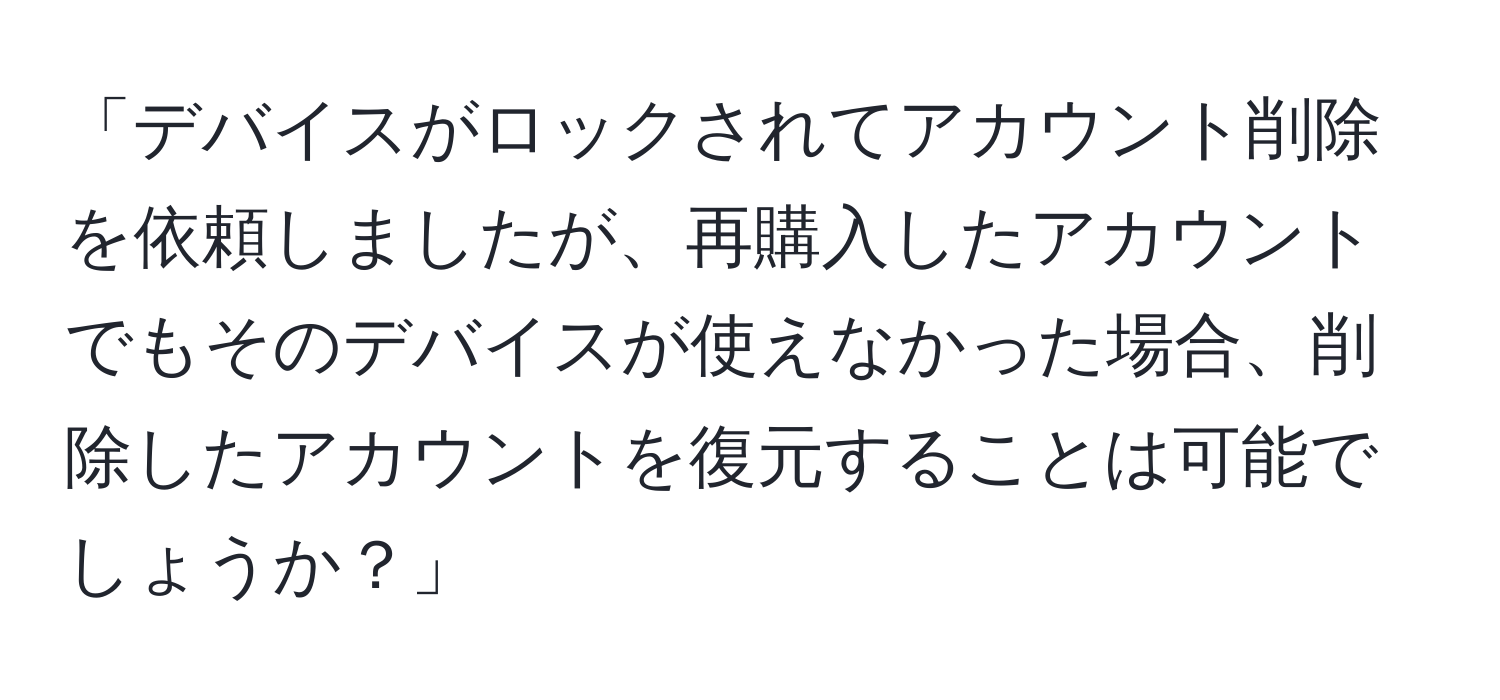 「デバイスがロックされてアカウント削除を依頼しましたが、再購入したアカウントでもそのデバイスが使えなかった場合、削除したアカウントを復元することは可能でしょうか？」