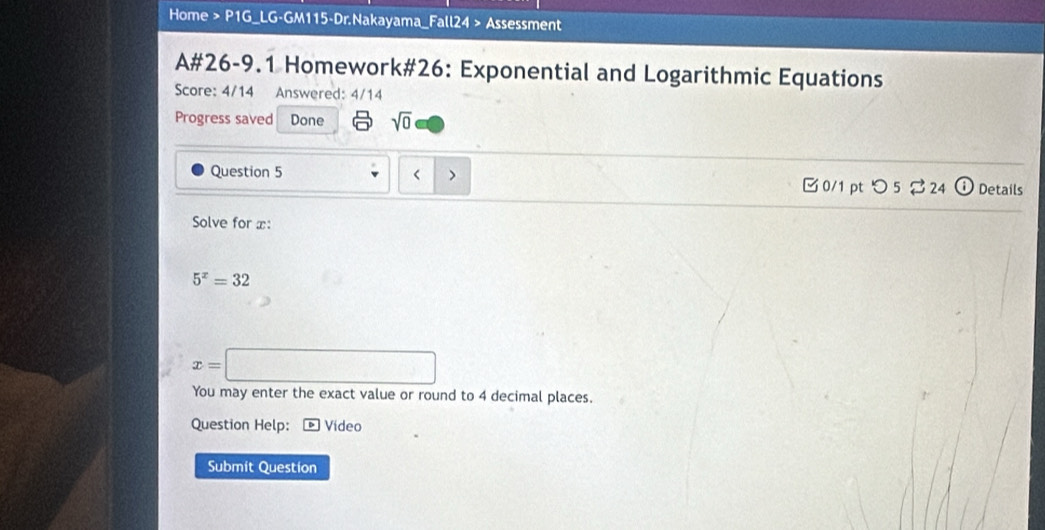 Home > P1G_LG-GM115-Dr.Nakayama_Fall24 > Assessment 
A#26-9.1 Homework#26: Exponential and Logarithmic Equations 
Score: 4/14 Answered: 4/14 
Progress saved Done sqrt(0) 
Question 5 Details 
0/1 pt つ 5 $24 
Solve for x :
5^x=32
x=□
You may enter the exact value or round to 4 decimal places. 
Question Help: Video 
Submit Question