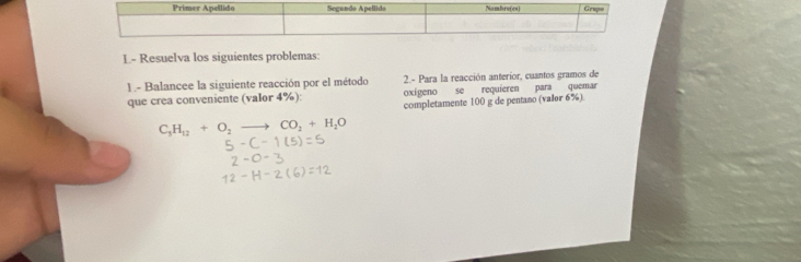 L- Resuelva los siguientes problemas: 
1 .- Balancee la siguiente reacción por el método 2.- Para la reacción anterior, cuantos gramos de 
que crea conveniente (valor 4%): oxígeno se requieren para quemar 
completamente 100 g de pentano (valor 6%).
C_5H_12+O_2to CO_2+H_2O