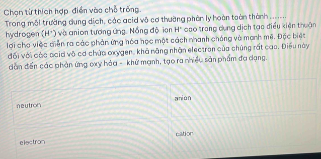 Chọn từ thích hợp điển vào chỗ trống.
Trong môi trường dung dịch, các acid vô cơ thường phân ly hoàn toàn thành …._
hydrogen (H*) và anion tương ứng. Nồng độ ion H^+ cao trong dung dịch tạo điều kiện thuận
lợi cho việc diễn ra các phản ứng hóa học một cách nhanh chóng và mạnh mẽ. Đặc biệt
đối với các acid vô cơ chứa oxygen, khả năng nhận electron của chúng rất cao. Điều này
dẫn đến các phản ứng oxy hóa - khử mạnh, tạo ra nhiều sản phẩm đa dạng.
anion
neutron
cation
electron