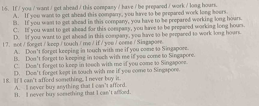 If / you / want / get ahead / this company / have / be prepared / work / long hours.
A. If you want to get ahead this company, you have to be prepared work long hours.
B. If you want to get ahead in this company, you have to be prepared working long hours.
C. If you want to get ahead for this company, you have to be prepared working long hours.
D. If you want to get ahead in this company, you have to be prepared to work long hours.
1 7. not / forget / keep / touch / me / if / you / come / Singapore.
A. Don’t forget keeping in touch with me if you come to Singapore.
B. Don’t forget to keeping in touch with me if you come to Singapore.
C. Don’t forget to keep in touch with me if you come to Singapore.
D. Don’t forget kept in touch with me if you come to Singapore.
18. If I can’t afford something, I never buy it.
A. I never buy anything that I can’t afford.
B. I never buy something that I can’t afford.