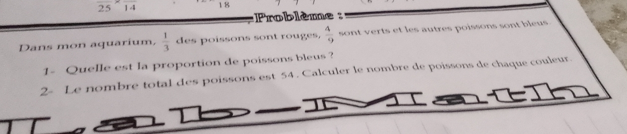 frac 25* frac 14
18
Problème : 
Dans mon aquarium,  1/3  des poissons sont rouges,  4/9  sont verts et les autres poissons sont bleus. 
1- Quelle est la proportion de poissons bleus ? 
2- Le nombre total des poissons est 54. Calculer le nombre de poissons de chaque couleur.