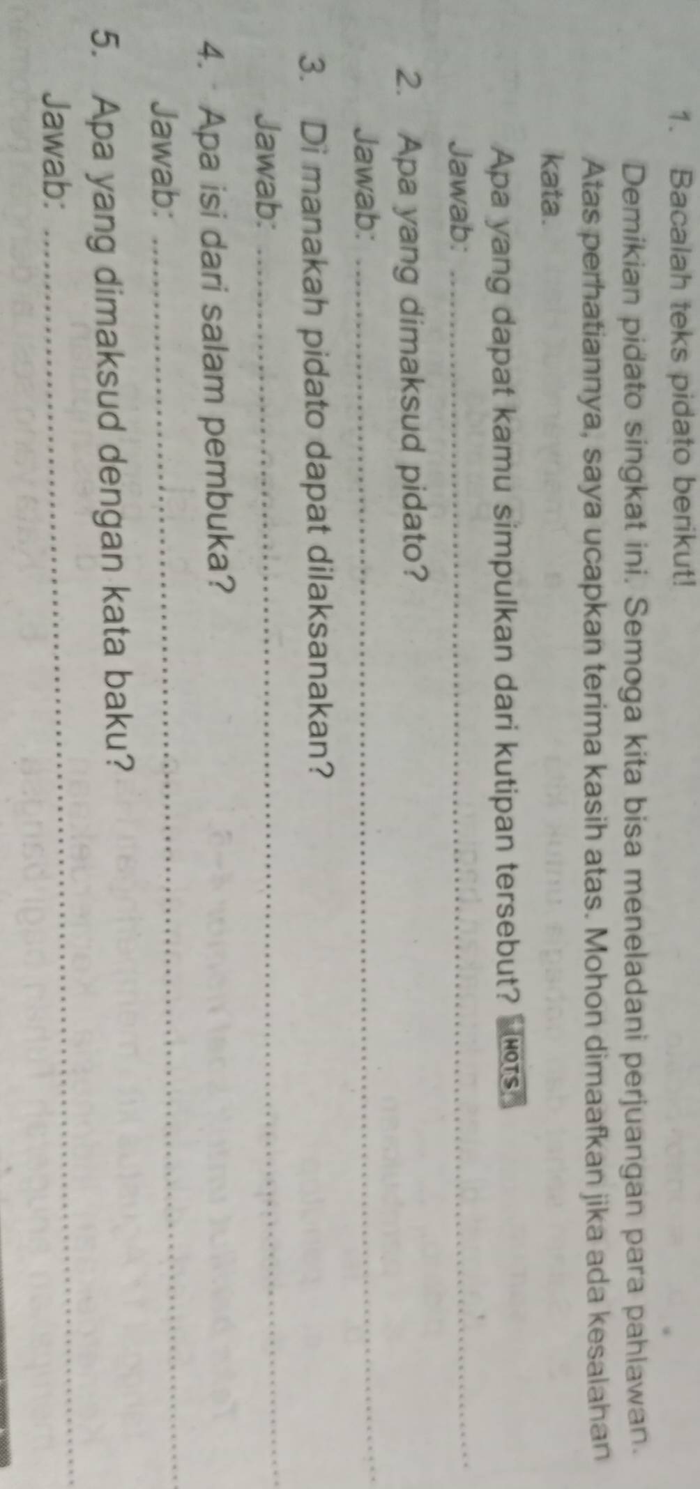 Bacalah teks pidato berikut! 
Demikian pidato singkat ini. Semoga kita bisa meneladani perjuangan para pahlawan. 
Atas perhatiannya, saya ucapkan terima kasih atas. Mohon dimaafkan jika ada kesalahan 
kata. 
_ 
Apa yang dapat kamu simpulkan dari kutipan tersebut? HOTS 
Jawab: 
2. Apa yang dimaksud pidato? 
Jawab: 
_ 
_ 
3. Di manakah pidato dapat dilaksanakan? 
Jawab: 
4. Apa isi dari salam pembuka? 
Jawab: 
_ 
5. Apa yang dimaksud dengan kata baku? 
Jawab: 
_