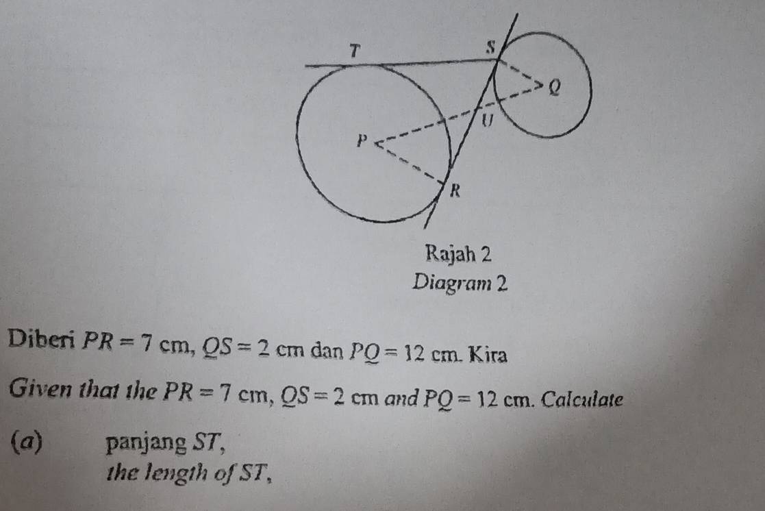 Rajah 2 
Diagram 2 
Diberi PR=7cm, QS=2cm dan PQ=12cm Kira 
Given that the PR=7cm, QS=2cm and PQ=12cm. Calculate 
(a) panjang ST, 
the length of ST,