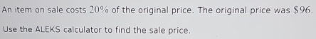 An item on sale costs 20% of the original price. The original price was $96. 
Use the ALEKS calculator to find the sale price.