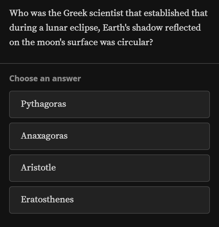 Who was the Greek scientist that established that
during a lunar eclipse, Earth's shadow reflected
on the moon's surface was circular?
Choose an answer
Pythagoras
Anaxagoras
Aristotle
Eratosthenes